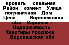 кровать  2 спальная  › Район ­ комент › Улица ­ пограничная › Дом ­ 1 › Цена ­ 10 - Воронежская обл., Воронеж г. Недвижимость » Квартиры продажа   . Воронежская обл.